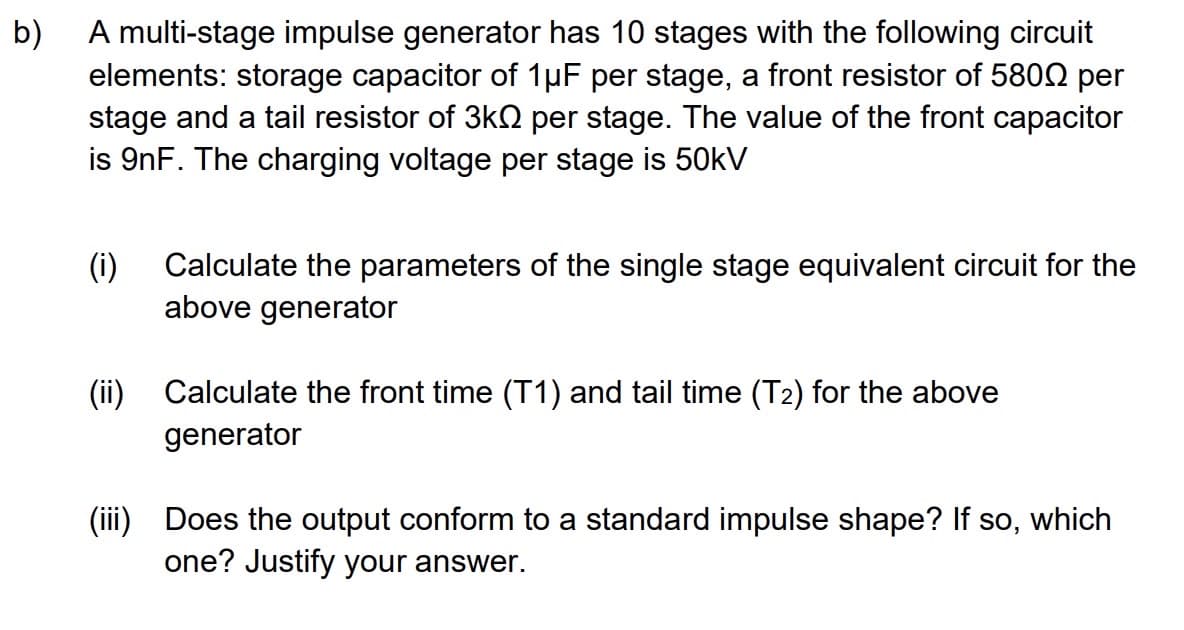 b)
A multi-stage impulse generator has 10 stages with the following circuit
elements: storage capacitor of 1µF per stage, a front resistor of 5800 per
stage and a tail resistor of 3k per stage. The value of the front capacitor
is 9nF. The charging voltage per stage is 50kV
(i) Calculate the parameters of the single stage equivalent circuit for the
above generator
(ii) Calculate the front time (T1) and tail time (T2) for the above
generator
(iii) Does the output conform to a standard impulse shape? If so, which
one? Justify your answer.