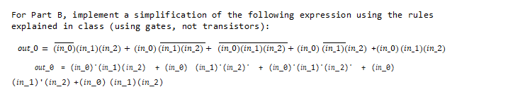 For Part B, implement a simplification of the following expression using the rules
explained in class (using gates, not transistors):
out_0 = (in_0)(in_ 1)(in_2) + (in_0) (in_1)(in_2) + (in_0) (in_1)(in_2) + (in_0) (in_1)(in_2) +(in_0) (in_1)(in_2)
out_e = (in_0) (in_1) (in_2)
(in_1)' (in_2) +(in_0) (in_1) (in_2)
+ (in_e) (in_1) (in_2) + (in_e) (in_1) (in_2) + (in_0)
