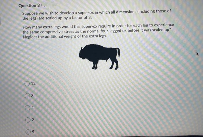 Question 3
Suppose we wish to develop a super-ox in which all dimensions (including those of
the legs) are scaled up by a factor of 3.
How many extra legs would this super-ox require in order for each leg to experience
the same compressive stress as the normal four-legged ox before it was scaled up?
Neglect the additional weight of the extra legs.
12
2.
