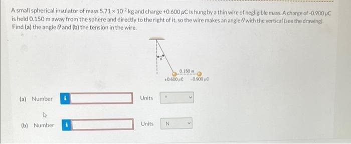 A small spherical insulator of mass 5.71 x 102 kg and charge +0.600 µC is hung by a thin wire of negligible mass. A charge of -0.900 uC
is held 0.150 m away from the sphere and directly to the right of it, so the wire makes an angle ở with the vertical (see the drawing).
Find (a) the angle 0 and (b) the tension in the wire.
0.150 m
0.600 C
-0.900 C
(a) Number
Units
(b) Number
Units
