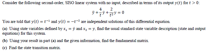 Consider the following second-order, SISO linear system with no input, described in terms of its output y(t) for t > 0:
4
2
= 0
You are told that y(t) = t-' and y(t) = –t-² are independent solutions of this differential equation.
(a) Using state variables defined by x, = ý and x, = y, find the usual standard state variable description (state and output
equations) for this system.
(b) Using your result in part (a) and the given information, find the fundamental matrix.
(c) Find the state transition matrix.
