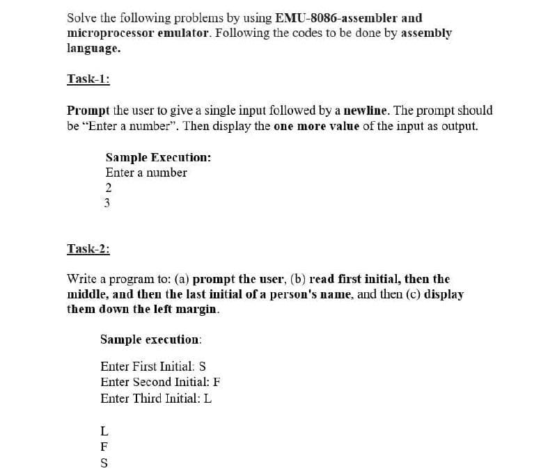 Solve the following problems by using EMU-8086-assembler and
microprocessor emulator. Following the codes to be done by assembly
language.
Task-1:
Prompt the user to give a single input followed by a newline. The prompt should
be “Enter a number". Then display the one more value of the input as output.
Sample Execution:
Enter a number
2
3
Task-2:
Write a program to: (a) prompt the user, (b) read first initial, then the
middle, and then the last initial of a person's name, and then (c) display
them down the left margin.
Sample execution:
Enter First Initial: S
Enter Second Initial: F
Enter Third Initial: L
F
