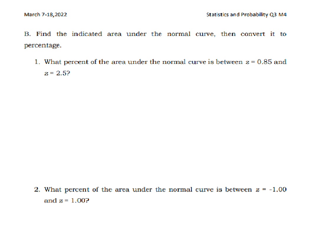 March 7-18,2022
Statistics and Probability Q3 M4
B. Find the indicated area under the normal curve, then convert it to
percentage.
1. What percent of the area under the normal curve is between z = 0.85 and
z = 2.5?
2. What percent of the area under the normal curve is between z = -1.00
and z = 1.00?
