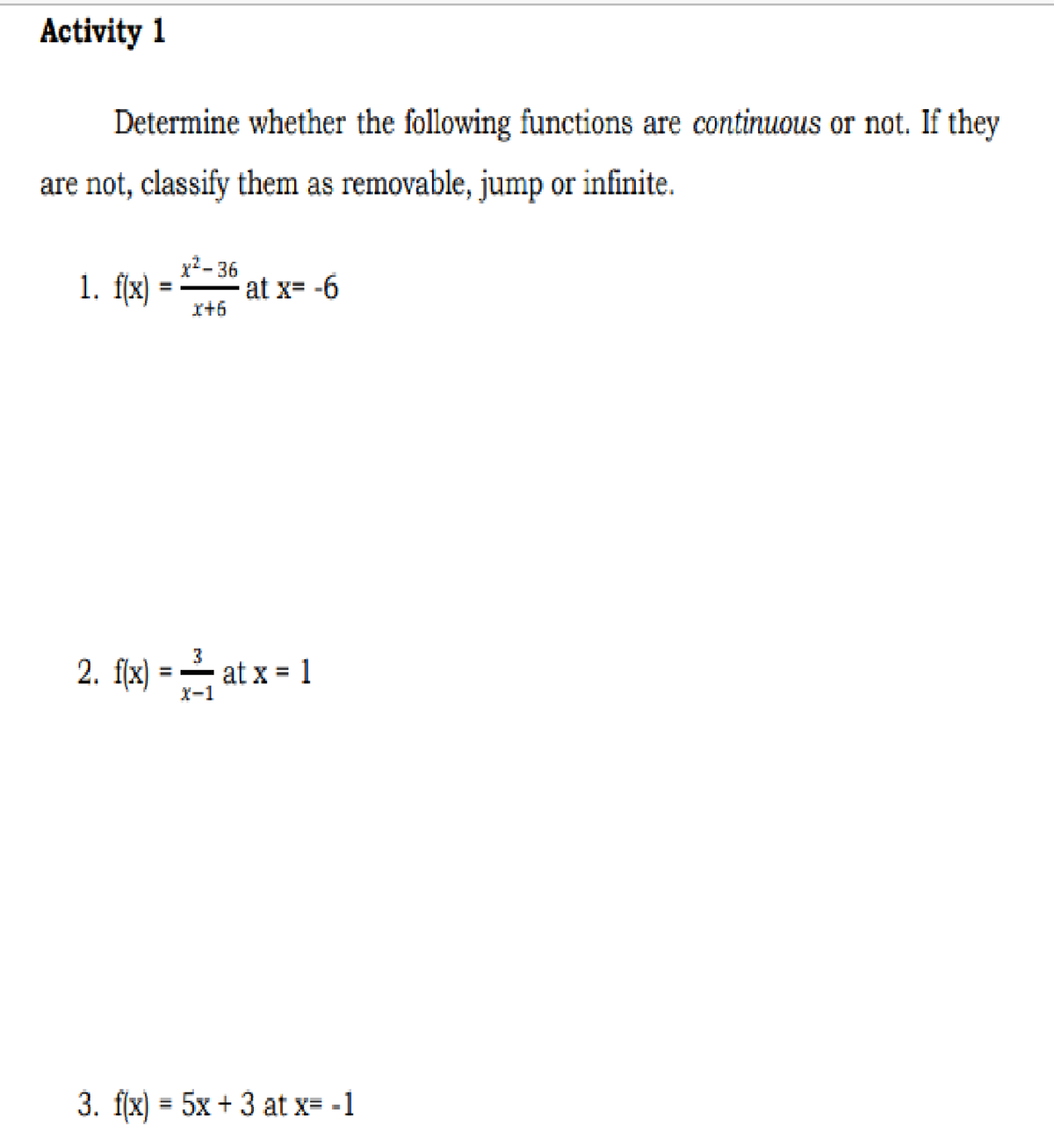 Activity 1
Determine whether the following functions are continuous or not. If they
are not, classify them as removable, jump or infinite.
1. f[x)
x?- 36
at x= -6
r+6
2. fk) = - at x = 1
%3D
X-1
3. f(x) = 5x + 3 at x= -1
