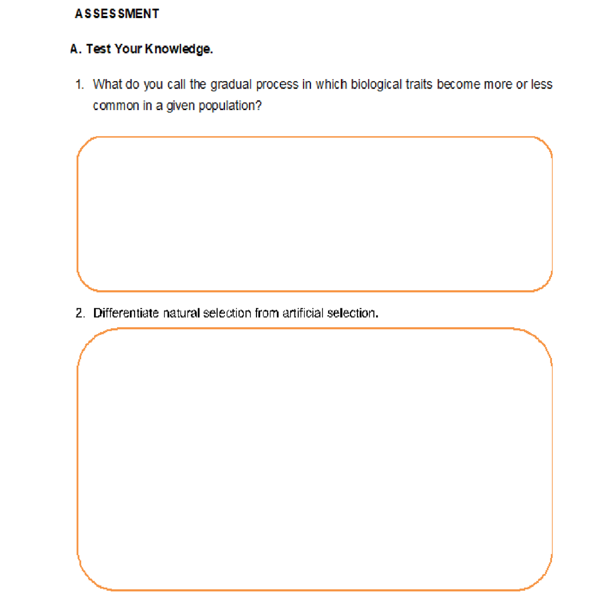 ASSESSMENT
A. Test Your Knowledge.
1. What do you call the gradual process in which biological traits become more or less
common in a given population?
2. Differentiate natural selection from artificial selection.
