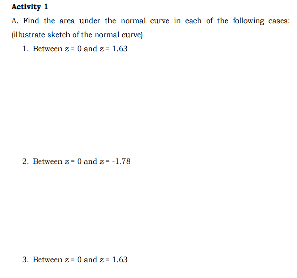 Activity 1
A. Find the area under the normal curve in each of the following cases:
(illustrate sketch of the normal curve)
1. Between z = 0 and z = 1.63
2. Between z = 0 and z= -1.78
3. Betweenz= 0 and z= 1.63
