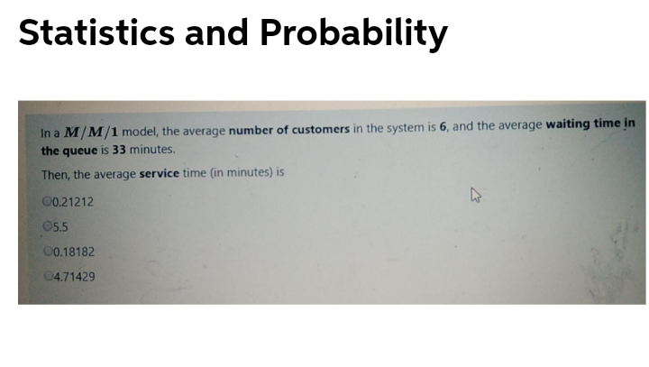 Statistics and Probability
In a M/M/1 model, the average number of customers in the system is 6, and the average waiting time in
the queue is 33 minutes.
Then, the average service time (in minutes) is
00.21212
05.5
00.18182
04.71429
