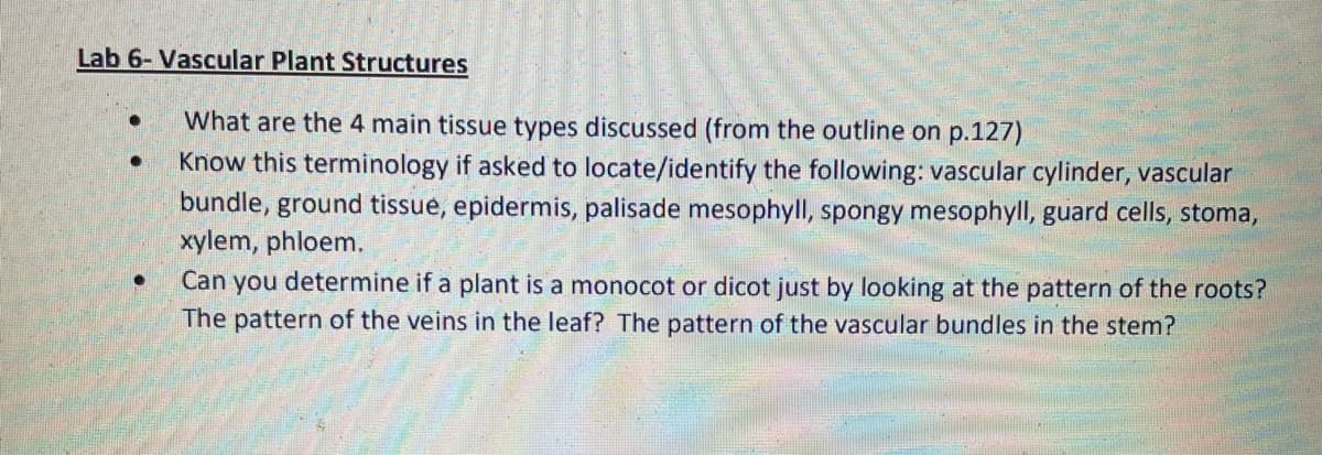 Lab 6- Vascular Plant Structures
What are the 4 main tissue types discussed (from the outline on p.127)
Know this terminology if asked to locate/identify the following: vascular cylinder, vascular
bundle, ground tissue, epidermis, palisade mesophyll, spongy mesophyll, guard cells, stoma,
xylem, phloem.
Can you determine if a plant is a monocot or dicot just by looking at the pattern of the roots?
The pattern of the veins in the leaf? The pattern of the vascular bundles in the stem?
