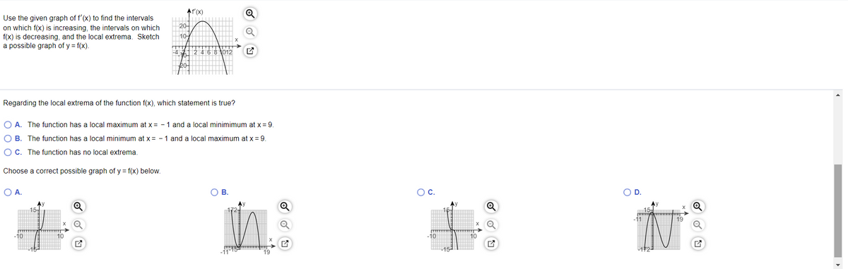 At'(X)
Use the given graph of f'(x) to find the intervals
on which f(x) is increasing, the intervals on which
f(x) is decreasing, and the local extrema. Sketch
a possible graph of y = f(x).
20-
10
24681012
bo
Regarding the local extrema of the function f(x), which statement is true?
O A. The function has a local maximum at x = - 1 and a local minimimum at x= 9.
O B. The function has a local minimum at x = - 1 and a local maximum at x = 9.
O C. The function has no local extrema.
Choose a correct possible graph of y = f(x) below.
A.
OC.
D.
15-
19
10
10
-10
10
19
