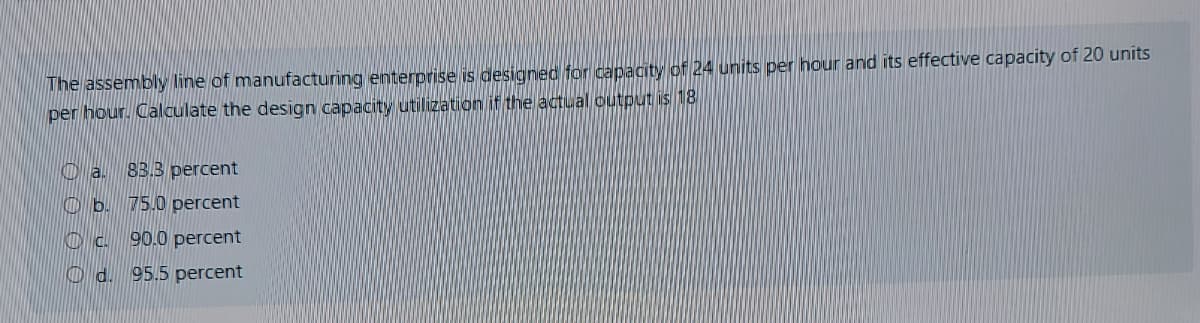 The assembly line of manufacturing enterprise is designed for capacity of 24 units per hour and its effective capacity of 20 units
per hour. Calculate the design capacity utilization if the actual output is 18
O a. 83.3 percent
O b. 75.0 percent
Oc. 90.0 percent
O d. 95.5 percent
