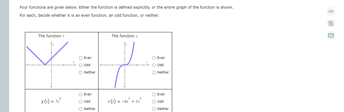 Four functions are given below. Either the function is defined explicitly, or the entire graph of the function is shown.
For each, decide whether it is an even function, an odd function, or neither.
The function r
The function s
O Even
O Even
O Odd
O odd
O Neither
O Neither
O Even
O Even
8 (x) = 72
h (x) = -6x + 5x
O odd
O odd
O Neither
O Neither

