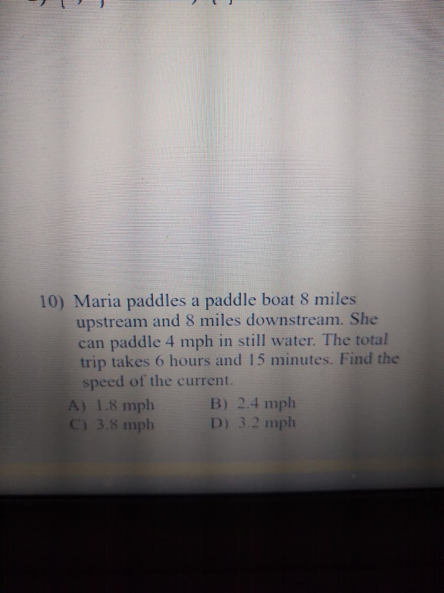 10) Maria paddles a paddle boat 8 miles
upstream and 8 miles downstream. She
can paddle 4 mph in still water. The total
trip takes 6 hours and 15 minutes. Find the
speed of the current.
A) 1.8 mph
C) 3.8 mph
B) 2.4 mph
D) 3.2 mph
