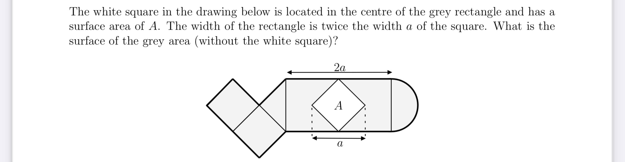 The white square in the drawing below is located in the centre of the grey rectangle and has a
surface area of A. The width of the rectangle is twice the width a of the square. What is the
surface of the grey area (without the white square)?
2а
А
а
