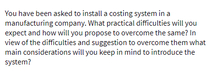 You have been asked to install a costing system in a
manufacturing company. What practical difficulties will you
expect and how will you propose to overcome the same? In
view of the difficulties and suggestion to overcome them what
main considerations will you keep in mind to introduce the
system?
