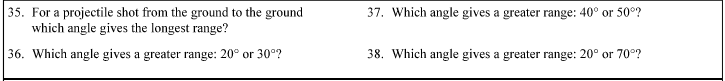 35. For a projectile shot from the ground to the ground
which angle gives the longest range?
37. Which angle gives a greater range: 40° or 50°?
36. Which angle gives a greater range: 20° or 30°?
38. Which angle gives a greater range: 20° or 70°?
