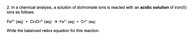 2. In a chemical analysis, a solution of dichromate ions is reacted with an acidic solution of iron(II)
ions as follows:
Fe2* (aq) + Cr2072 (aq) → Fe* (aq) + Cr³* (aq)
Write the balanced redox equation for this reaction.
