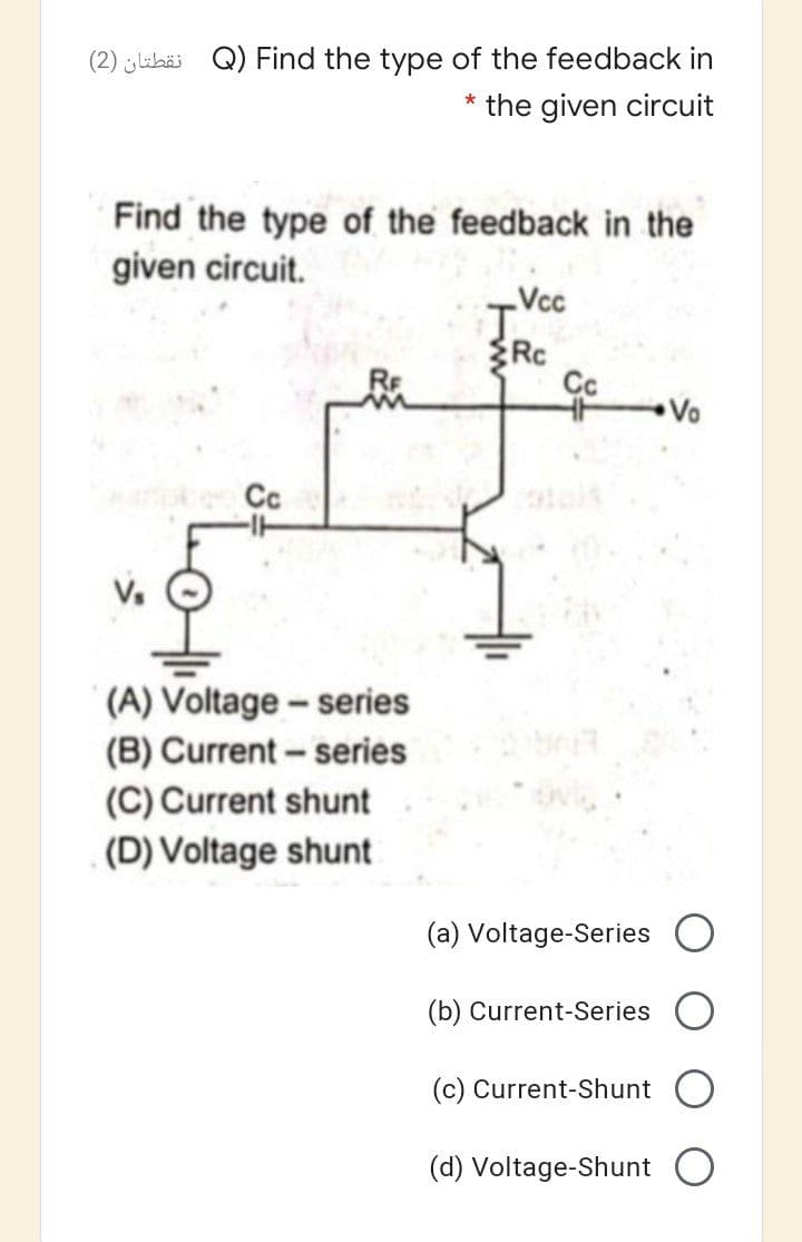 (2) libäi Q) Find the type of the feedback in
* the given circuit
Find the type of the feedback in the
given circuit.
Vcc
RC
Vo
Cc
(A) Voltage- series
(B) Current - series
(C) Current shunt
(D) Voltage shunt
(a) Voltage-Series
(b) Current-Series
(c) Current-Shunt
(d) Voltage-Shunt

