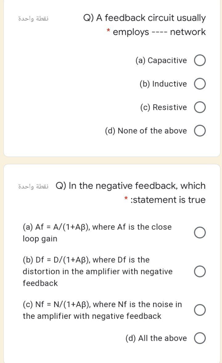 نقطة واحدة
Q) A feedback circuit usually
employs
network
----
(a) Capacitive O
(b) Inductive
(c) Resistive
(d) None of the above O
ödalg äbäi Q) In the negative feedback, which
*
:statement is true
(a) Af = A/(1+AB), where Af is the close
%3D
loop gain
(b) Df = D/(1+AB), where Df is the
distortion in the amplifier with negative
%3D
feedback
(c) Nf = N/(1+AB), where Nf is the noise in
the amplifier with negative feedback
(d) All the above

