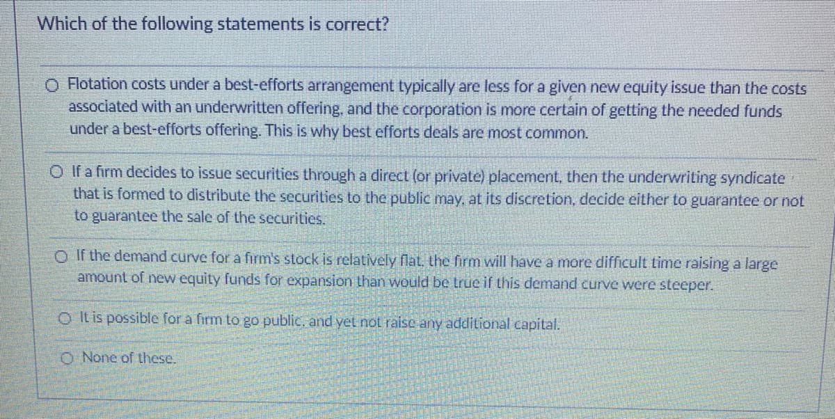 Which of the following statements is correct?
O Flotation costs under a best-efforts arrangement typically are less for a given new equity issue than the costs
associated with an underwritten offering, and the corporation is more certain of getting the needed funds
under a best-efforts offering. This is why best efforts deals are most common.
O If a firm decides to issue securities through a direct (or private) placement, then the underwriting syndicate
that is formed to distribute the securities to the public may. at its discretion, decide either to guarantee or not
to guarantee the sale of the securities.
O If the demand curve for a firm's stock is relatively flat. the firm will havea more difficult time raising a large
amount of new equity funds for expansion than would be true if this demand curve were steeper.
OIt is possible for a firm to go public, and yet not ralse any additional capital.
O None of these.
