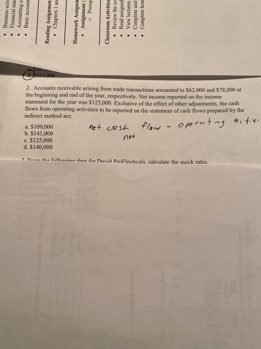 $381,0
d. $331,000
2. Accounts receivable arising from trade transactions anmounted to $62,000 and $78,000 at
the beginning and end of the year, respectively. Net income reported on the income
statement for the year was $125,000. Exclusive of the effect of other adjustments, the cash
flows from operating activities to be reported on the statement of cash flows prepared by the
indirect method are:
actie:
Aet cash
flow - operoi ting
a. $109,000
b. $141,000
c. $125,000
d. $140,000
net
Canm the following data for David ProElecticals, calculate the quick ratio.
• Business activ
• Financial state
• Accounting ce
• Basic accoun
Reading Assignmen=
• Chapters 1 an
Homework Assignm
• Assignment (:
o Promp
Classroom Activities
• Review the co
• Read assigned
• View lectures.
• Complete unit
•Complete hom
