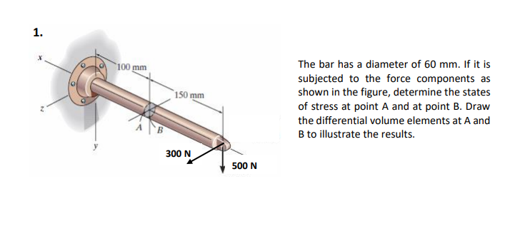 100 mm
The bar has a diameter of 60 mm. If it is
subjected to the force components as
shown in the figure, determine the states
of stress at point A and at point B. Draw
150 mm
the differential volume elements at A and
B to illustrate the results.
300 N
500 N
1.
