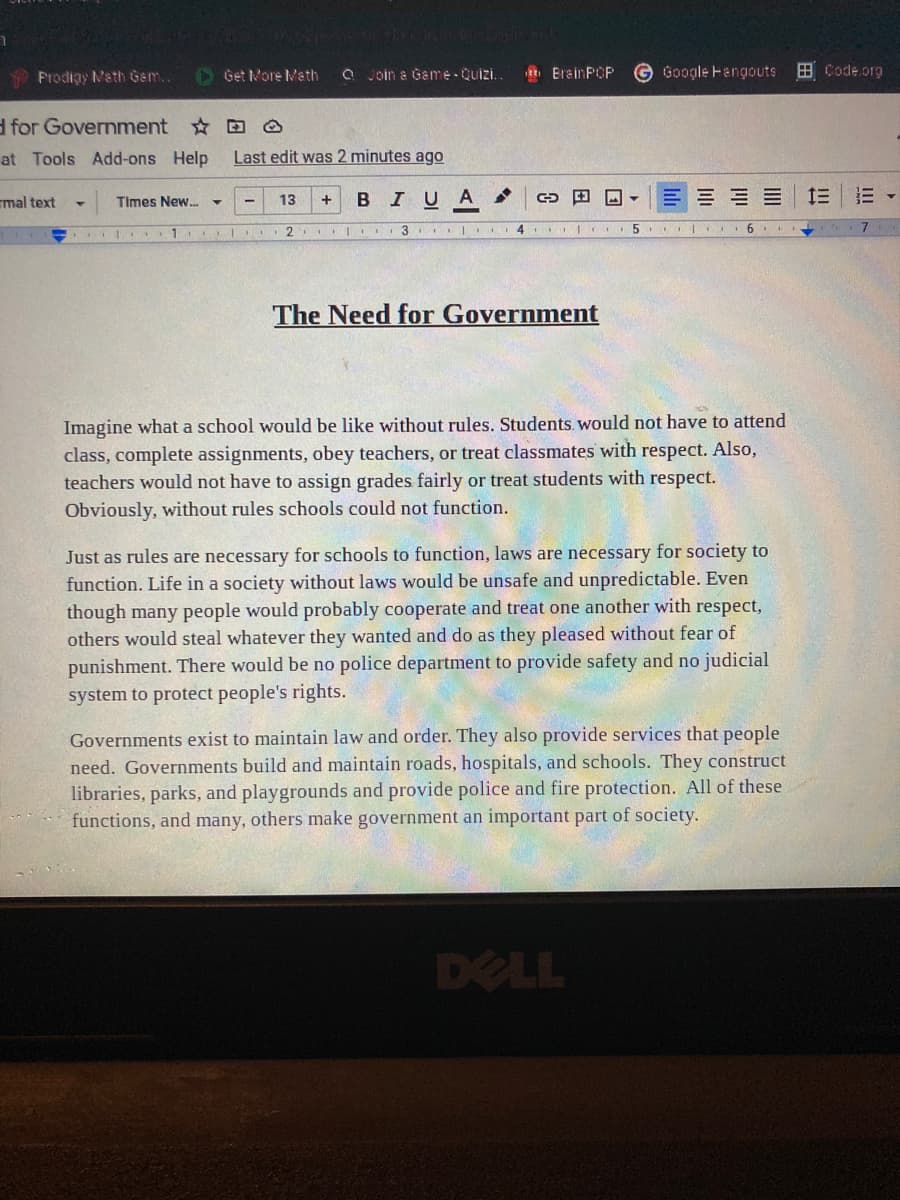 Prodigy Math Gem..
O Get More Math
Q Join a Game- Quizi.
R ErainPCP
Google Hangouts
田Code.org
d for Government O
at Tools Add-ons Help
Last edit was 2 minutes ago
mal text
BIUA
三
Times New. -
13
+
I ..1
4 I
The Need for Government
Imagine what a school would be like without rules. Students. would not have to attend
class, complete assignments, obey teachers, or treat classmates with respect. Also,
teachers would not have to assign grades fairly or treat students with respect.
Obviously, without rules schools could not function.
Just as rules are necessary for schools to function, laws are necessary for society to
function. Life in a society without laws would be unsafe and unpredictable. Even
though many people would probably cooperate and treat one another with respect,
others would steal whatever they wanted and do as they pleased without fear of
punishment. There would be no police department to provide safety and no judicial
system to protect people's rights.
Governments exist to maintain law and order. They also provide services that people
need. Governments build and maintain roads, hospitals, and schools. They construct
libraries, parks, and playgrounds and provide police and fire protection. All of these
functions, and many, others make government an important part of society.
DELL
