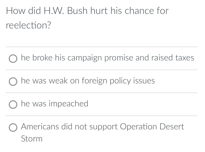 How did H.W. Bush hurt his chance for
reelection?
O he broke his campaign promise and raised taxes
O he was weak on foreign policy issues
O he was impeached
O Americans did not support Operation Desert
Storm
