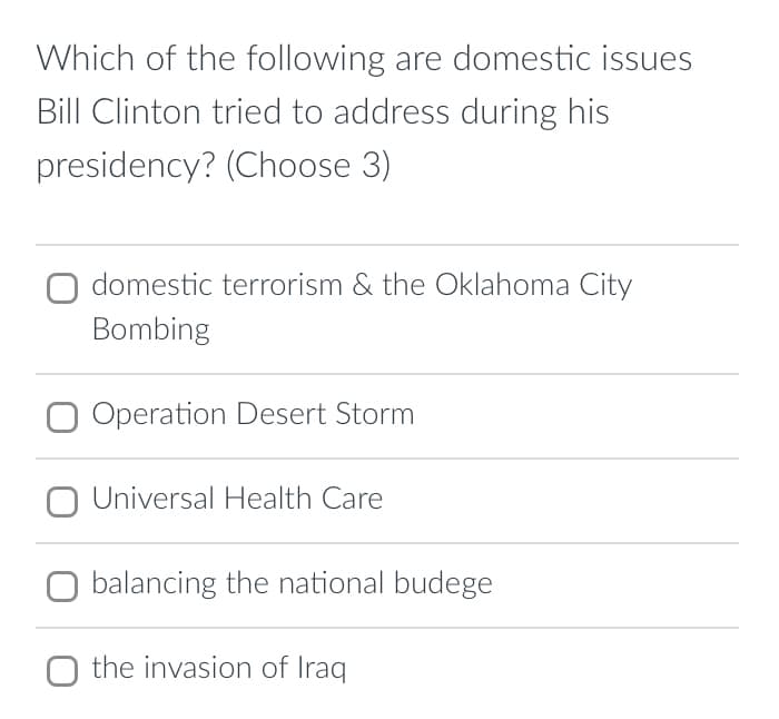 Which of the following are domestic issues
Bill Clinton tried to address during his
presidency? (Choose 3)
domestic terrorism & the Oklahoma City
Bombing
O Operation Desert Storm
Universal Health Care
balancing the national budege
the invasion of Iraq
