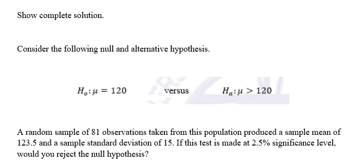 Show complete solution.
Consider the following null and alternative hypothesis.
H₂:μ =
= 120
Percu
versus
Ha:μ > 120
A random sample of 81 observations taken from this population produced a sample mean of
123.5 and a sample standard deviation of 15. If this test is made at 2.5% significance level,
would you reject the null hypothesis?