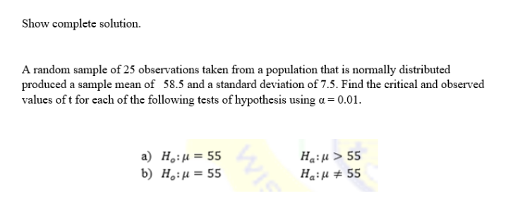 Show complete solution.
A random sample of 25 observations taken from a population that is normally distributed
produced a sample mean of 58.5 and a standard deviation of 7.5. Find the critical and observed
values of t for each of the following tests of hypothesis using a = 0.01.
a) Ho:μ = 55
Ha: μ > 55
b) Ho:μ = 55
Ha:μ # 55