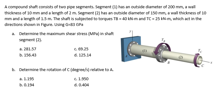 A compound shaft consists of two pipe segments. Segment (1) has an outside diameter of 200 mm, a wall
thickness of 10 mm and a length of 2 m. Segment (2) has an outside diameter of 150 mm, a wall thickness of 10
mm and a length of 1.5 m. The shaft is subjected to torques TB = 40 kN-m and TC = 25 kN-m, which act in the
directions shown in Figure. Using G=83 GPa
a. Determine the maximum shear stress (MPa) in shaft
segment (2).
а. 281.57
с. 69.25
(1)
Tc
b. 156.43
d. 125.14
B
b. Determine the rotation of C (degree/s) relative to A.
а. 1.195
c. 1.950
b. 0.194
d. 0.404
