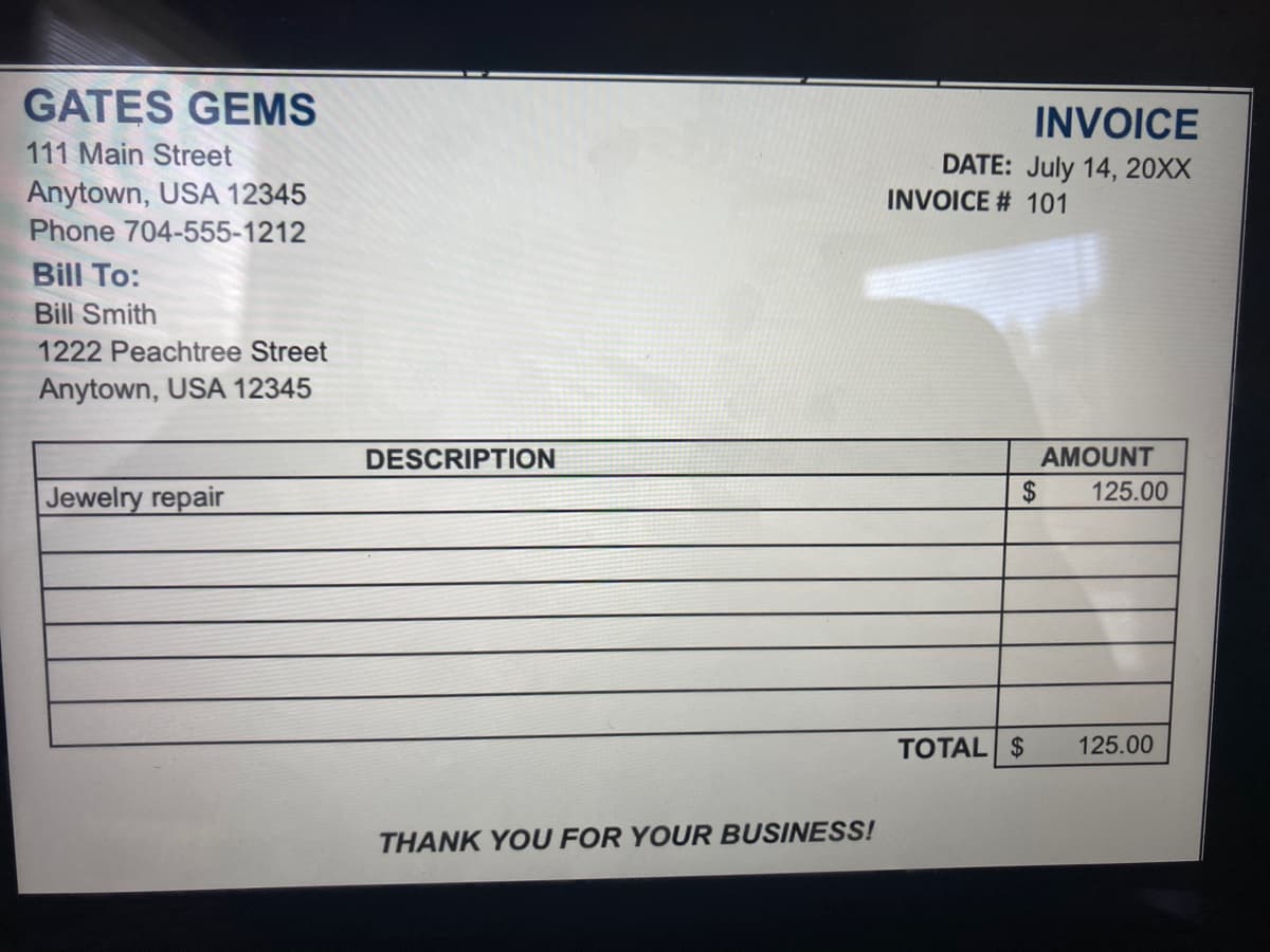 GATES GEMS
INVOICE
111 Main Street
Anytown, USA 12345
Phone 704-555-1212
DATE: July 14, 20XX
INVOICE # 101
Bill To:
Bill Smith
1222 Peachtree Street
Anytown, USA 12345
DESCRIPTION
AMOUNT
Jewelry repair
$
125.00
TOTAL $
125.00
THANK YOU FOR YOUR BUSINESS!
