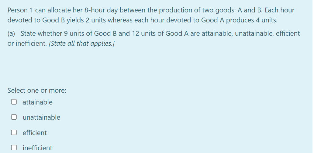 Person 1 can allocate her 8-hour day between the production of two goods: A and B. Each hour
devoted to Good B yields 2 units whereas each hour devoted to Good A produces 4 units.
(a) State whether 9 units of Good B and 12 units of Good A are attainable, unattainable, efficient
or inefficient. [State all that applies.]
Select one or more:
O attainable
unattainable
O efficient
O inefficient
