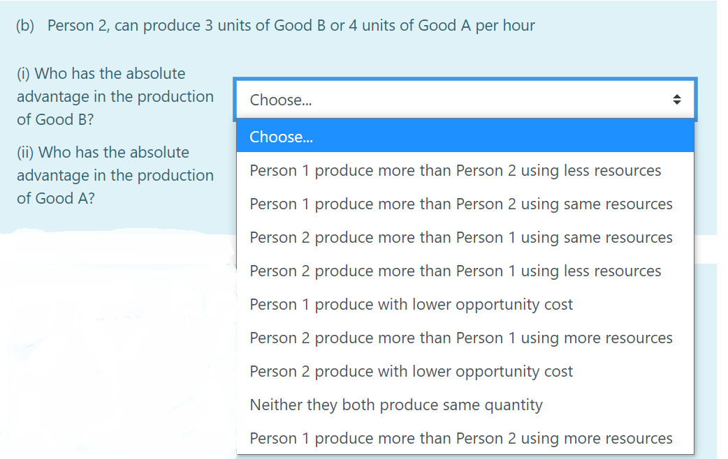 (b) Person 2, can produce 3 units of Good B or 4 units of Good A per hour
(i) Who has the absolute
advantage in the production
Choose...
of Good B?
Choose..
(ii) Who has the absolute
advantage in the production
Person 1 produce more than Person 2 using less resources
of Good A?
Person 1 produce more than Person 2 using same resources
Person 2 produce more than Person 1 using same resources
Person 2 produce more than Person 1 using less resources
Person 1 produce with lower opportunity cost
Person 2 produce more than Person 1 using more resources
Person 2 produce with lower opportunity cost
Neither they both produce same quantity
Person 1 produce more than Person 2 using more resources
