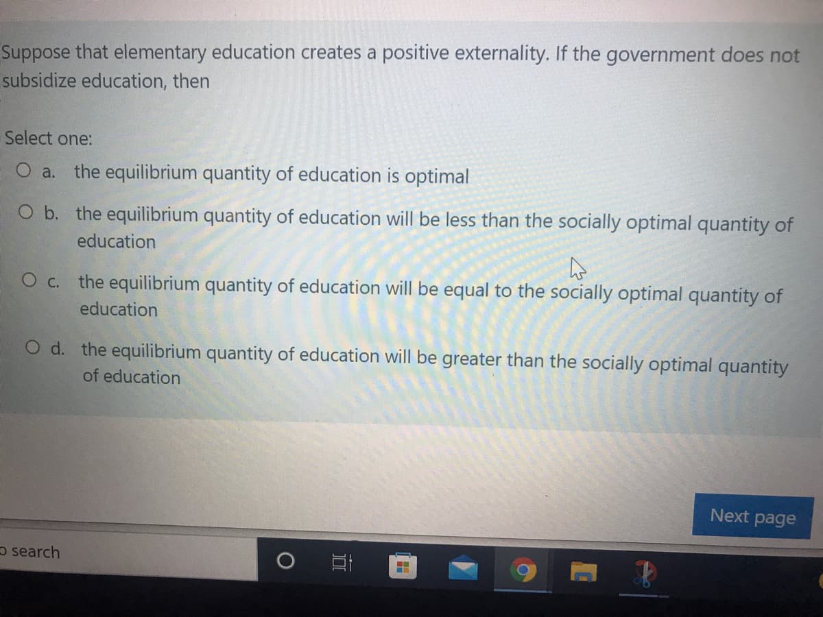 Suppose that elementary education creates a positive externality. If the government does not
subsidize education, then
Select one:
O a.
the equilibrium quantity of education is optimal
O b. the equilibrium quantity of education will be less than the socially optimal quantity of
education
O c. the equilibrium quantity of education will be equal to the socially optimal quantity of
education
O d. the equilibrium quantity of education will be greater than the socially optimal quantity
of education
Next page
o search
..
