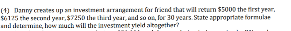 (4) Danny creates up an investment arrangement for friend that will return $5000 the first year,
$6125 the second year, $7250 the third year, and so on, for 30 years. State appropriate formulae
and determine, how much will the investment yield altogether?
