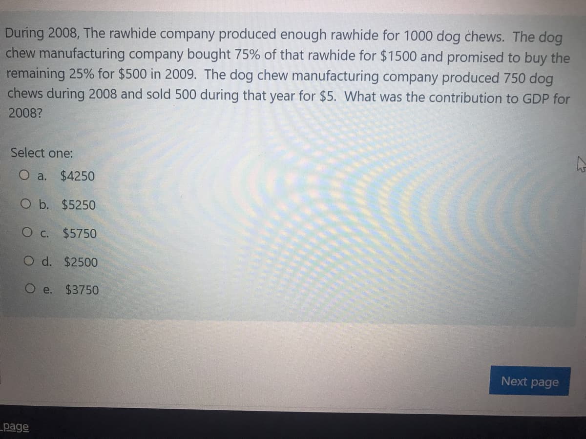 During 2008, The rawhide company produced enough rawhide for 1000 dog chews. The dog
chew manufacturing company bought 75% of that rawhide for $1500 and promised to buy the
remaining 25% for $500 in 2009. The dog chew manufacturing company produced 750 dog
chews during 2008 and sold 500 during that year for $5. What was the contribution to GDP for
2008?
Select one:
O a. $4250
O b. $5250
O c. $5750
O d. $2500
O e.
$3750
Next page
page
