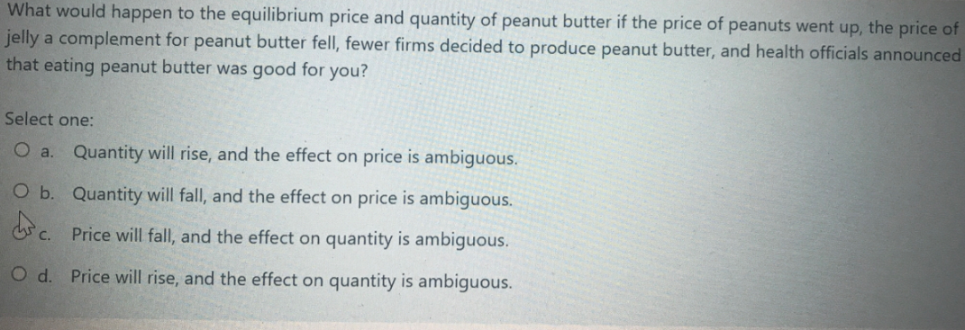 What would happen to the equilibrium price and quantity of peanut butter if the price of peanuts went up, the price of
jelly a complement for peanut butter fell, fewer firms decided to produce peanut butter, and health officials announced
that eating peanut butter was good for you?
Select one:
a.
Quantity will rise, and the effect on price is ambiguous.
O b. Quantity will fall, and the effect on price is ambiguous.
Price will fall, and the effect on quantity is ambiguous.
O d. Price will rise, and the effect on quantity is ambiguous.
