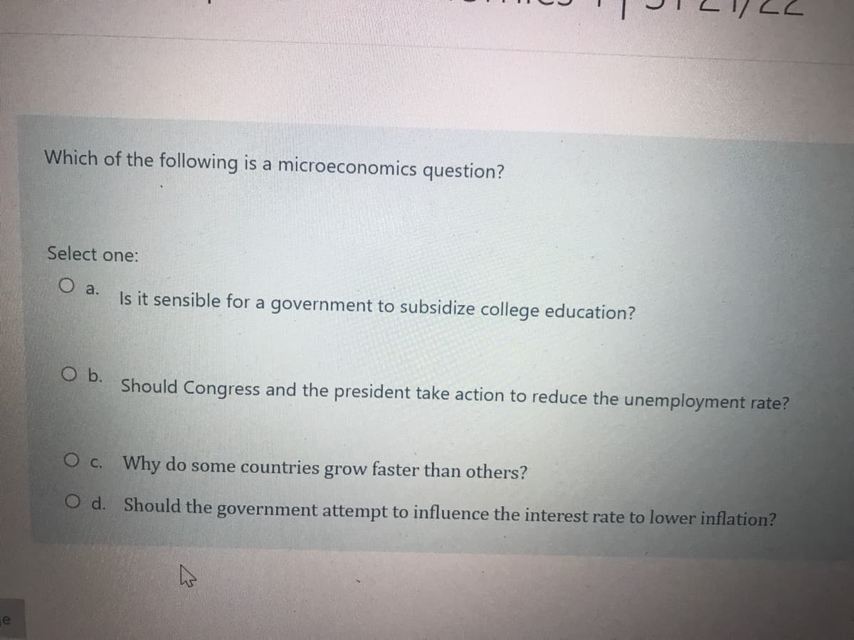 Which of the following is a microeconomics question?
Select one:
Is it sensible for a government to subsidize college education?
O a.
Ob.
Should Congress and the president take action to reduce the unemployment rate?
O c. Why do some countries grow faster than others?
O d. Should the government attempt to influence the interest rate to lower inflation?
e
