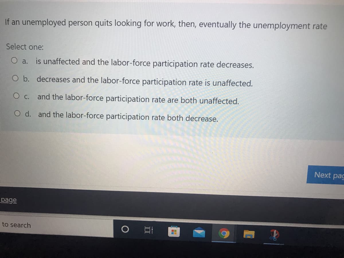 If an unemployed person quits looking for work, then, eventually the unemployment rate
Select one:
O a. is unaffected and the labor-force participation rate decreases.
O b. decreases and the labor-force participation rate is unaffected.
O c. and the labor-force participation rate are both unaffected.
O d. and the labor-force participation rate both decrease.
Next pac
page
to search
立
