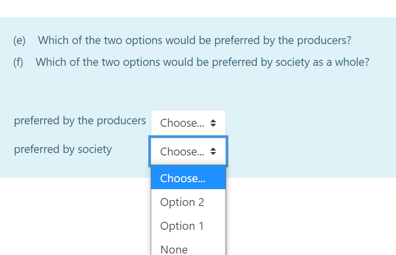 (e)
Which of the two options would be preferred by the producers?
(f) Which of the two options would be preferred by society as a whole?
preferred by the producers Choose.. +
preferred by society
Choose... +
Choose...
Option 2
Option 1
None
