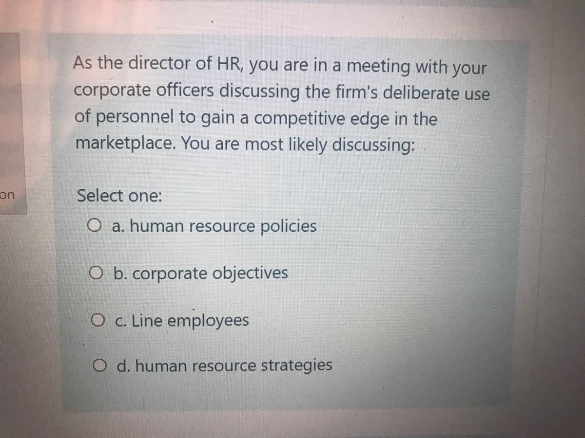 As the director of HR, you are in a meeting with your
corporate officers discussing the firm's deliberate use
of personnel to gain a competitive edge in the
marketplace. You are most likely discussing:
on
Select one:
O a. human resource policies
O b. corporate objectives
O c. Line employees
O d. human resource strategies
