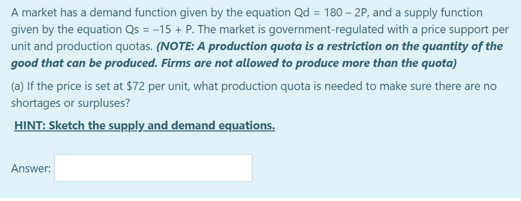 A market has a demand function given by the equation Qd = 180 – 2P, and a supply function
given by the equation Qs = -15 + P. The market is government-regulated with a price support per
unit and production quotas. (NOTE: A production quota is a restriction on the quantity of the
good that can be produced. Firms are not allowed to produce more than the quota)
(a) If the price is set at $72 per unit, what production quota is needed to make sure there are no
shortages or surpluses?
HINT: Sketch the supply and demand equations.
Answer:
