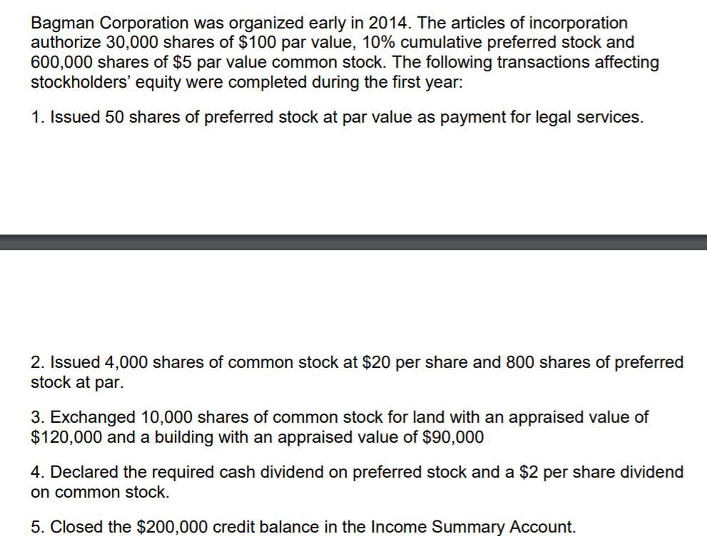 Bagman Corporation was organized early in 2014. The articles of incorporation
authorize 30,000 shares of $100 par value, 10% cumulative preferred stock and
600,000 shares of $5 par value common stock. The following transactions affecting
stockholders' equity were completed during the first year:
1. Issued 50 shares of preferred stock at par value as payment for legal services.
2. Issued 4,000 shares of common stock at $20 per share and 800 shares of preferred
stock at par.
3. Exchanged 10,000 shares of common stock for land with an appraised value of
$120,000 and a building with an appraised value of $90,000
4. Declared the required cash dividend on preferred stock and a $2 per share dividend
on common stock.
5. Closed the $200,000 credit balance in the Income Summary Account.
