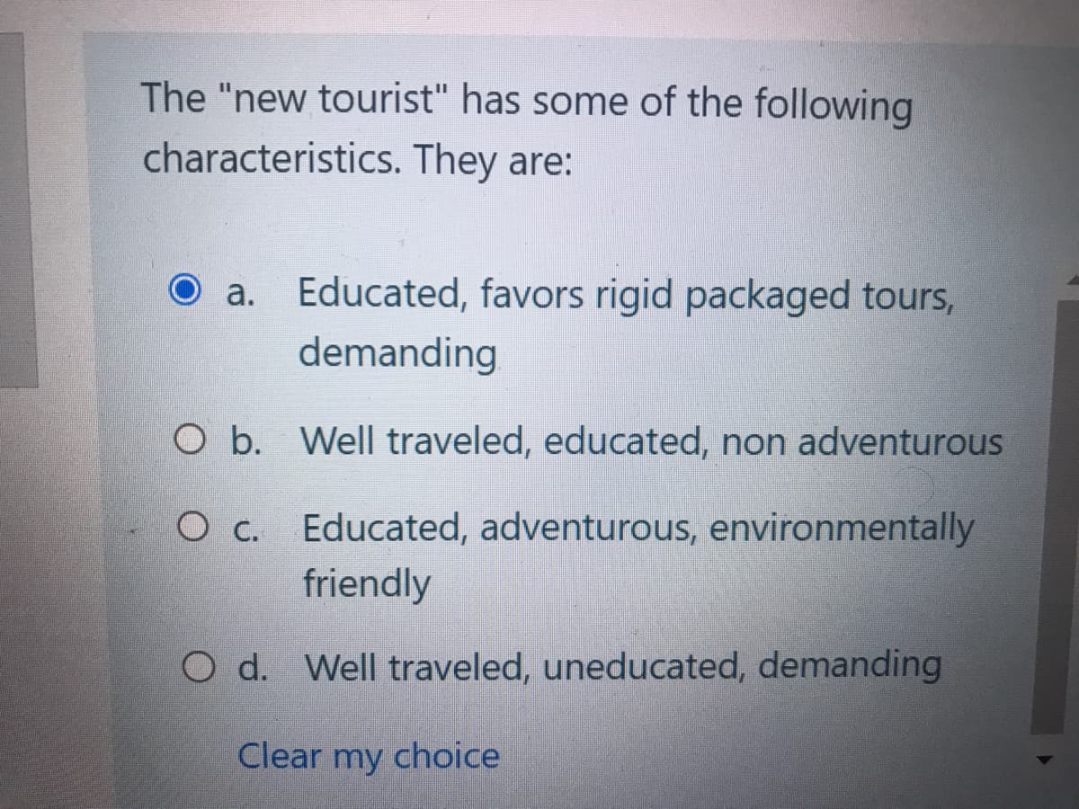 The "new tourist" has some of the following
characteristics. They are:
a. Educated, favors rigid packaged tours,
demanding
O b.
Well traveled, educated, non adventurous
O c. Educated, adventurous, environmentally
friendly
O d. Well traveled, uneducated, demanding
Clear my choice