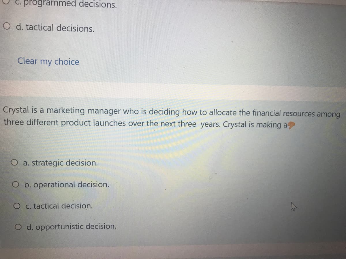 programmed decisions.
O d. tactical decisions.
Clear my choice
Crystal is a marketing manager who is deciding how to allocate the financial resources among
three different product launches over the next three years. Crystal is making a
a. strategic decision.
O b. operational decision.
O c. tactical decision.
O d. opportunistic decision.
