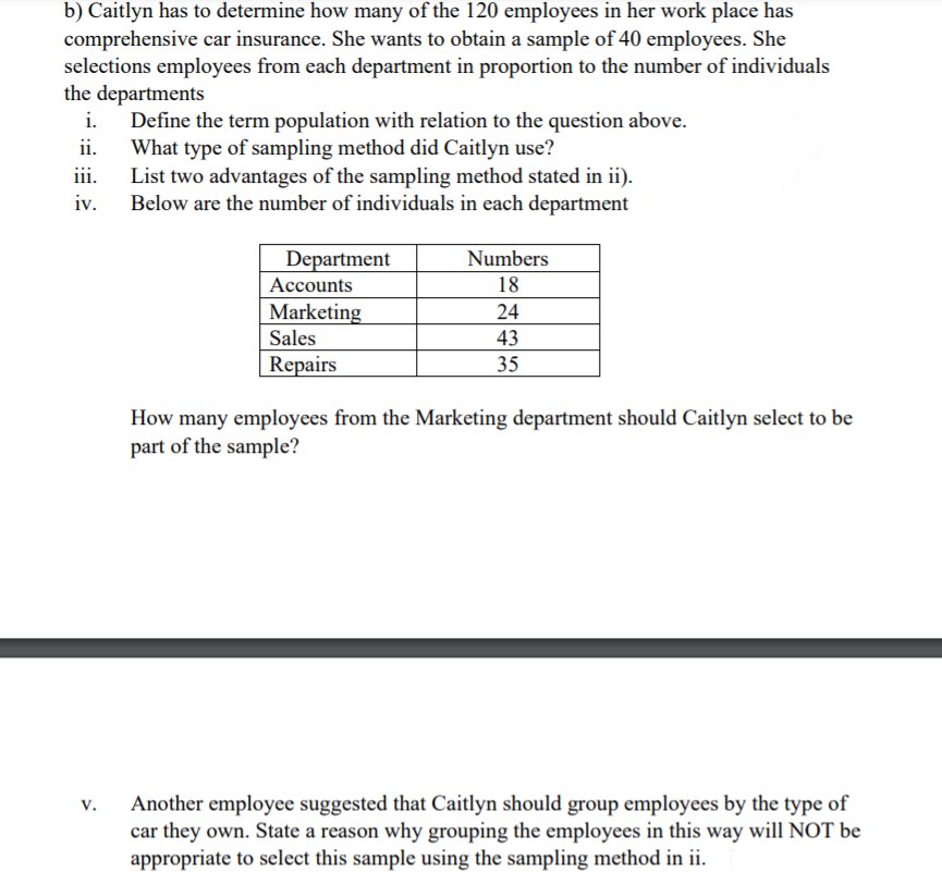 b) Caitlyn has to determine how many of the 120 employees in her work place has
comprehensive car insurance. She wants to obtain a sample of 40 employees. She
selections employees from each department in proportion to the number of individuals
the departments
i.
Define the term population with relation to the question above.
What type of sampling method did Caitlyn use?
List two advantages of the sampling method stated in ii).
Below are the number of individuals in each department
ii.
iii.
iv.
Department
Numbers
Accounts
18
|Marketing
Sales
24
43
Repairs
35
How many employees from the Marketing department should Caitlyn select to be
part of the sample?
Another employee suggested that Caitlyn should group employees by the type of
car they own. State a reason why grouping the employees in this way will NOT be
appropriate to select this sample using the sampling method in ii.
v.

