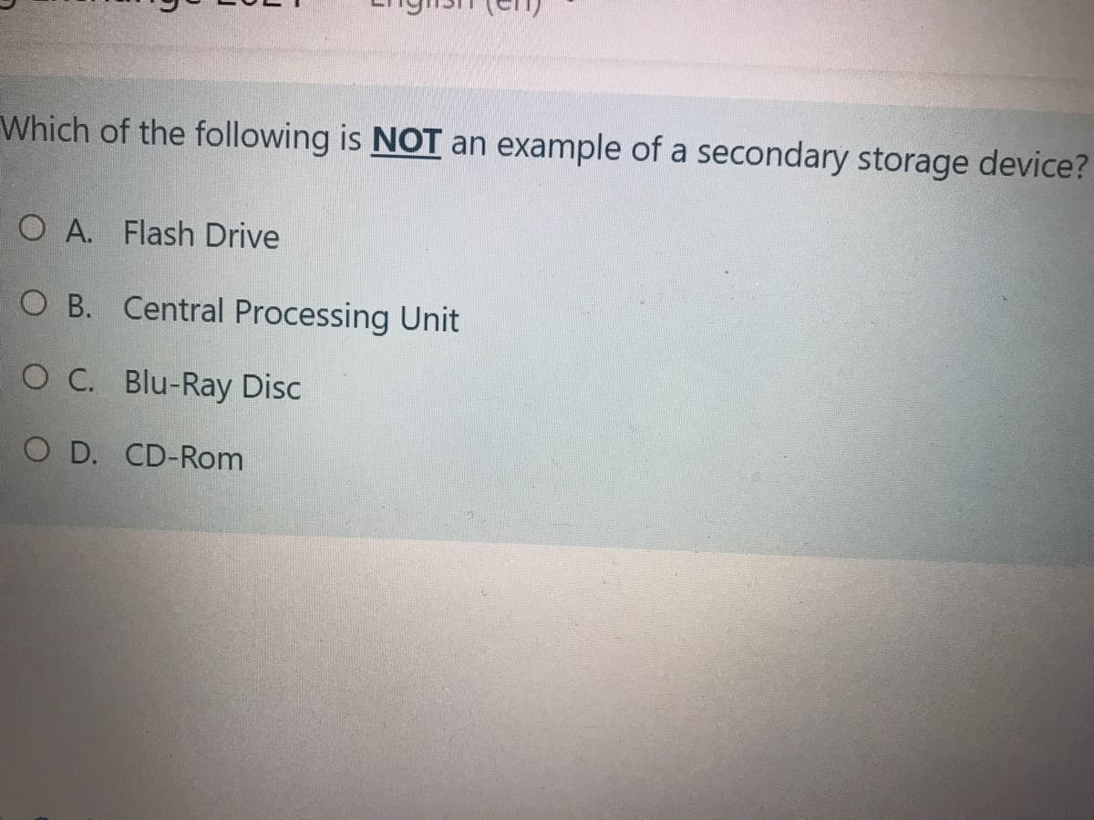 Which of the following is NOT an example of a secondary storage device?
O A. Flash Drive
O B. Central Processing Unit
O C. Blu-Ray Disc
O D. CD-Rom
