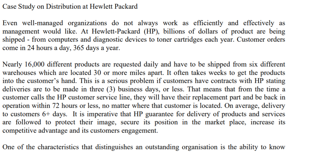 Case Study on Distribution at Hewlett Packard
Even well-managed organizations do not always work as efficiently and effectively as
management would like. At Hewlett-Packard (HP), billions of dollars of product are being
shipped - from computers and diagnostic devices to toner cartridges each year. Customer orders
come in 24 hours a day, 365 days a year.
Nearly 16,000 different products are requested daily and have to be shipped from six different
warehouses which are located 30 or more miles apart. It often takes weeks to get the products
into the customer's hand. This is a serious problem if customers have contracts with HP stating
deliveries are to be made in three (3) business days, or less. That means that from the time a
customer calls the HP customer service line, they will have their replacement part and be back in
operation within 72 hours or less, no matter where that customer is located. On average, delivery
to customers 6+ days. It is imperative that HP guarantee for delivery of products and services
are followed to protect their image, secure its position in the market place, increase its
competitive advantage and its customers engagement.
One of the characteristics that distinguishes an outstanding organisation is the ability to know
