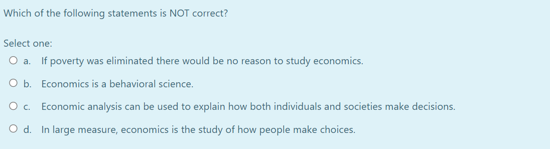 Which of the following statements is NOT correct?
Select one:
If poverty was eliminated there would be no reason to study economics.
a.
b.
Economics is a behavioral science.
Ос.
Economic analysis can be used to explain how both individuals and societies make decisions.
O d. In large measure, economics is the study of how people make choices.
